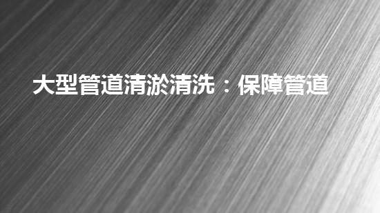 大型管道清淤清洗：保障管道暢通，提升設備壽命